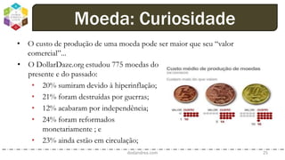 • O custo de produção de uma moeda pode ser maior que seu “valor
comercial”...
dodandrea.com 25
Moeda: Curiosidade
• O DollarDaze.org estudou 775 moedas do
presente e do passado:
• 20% sumiram devido à hiperinflação;
• 21% foram destruídas por guerras;
• 12% acabaram por independência;
• 24% foram reformados
monetariamente ; e
• 23% ainda estão em circulação;
 