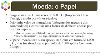 • Surgido na atual China cerca de 800 d.C. (Imperador Hien
Tsung), e usado por vários séculos;
• Não tinha valor de mercadoria (diferente dos metais e dos
commodities) e constituía uma forma de dinheiro apenas por
decreto imperial;
– Talvez o primeiro relato de do que viria a se definir como fiat money
“moeda fiduciária” - ou seja, dinheiro sem valor intrínseco;
• O papel-moeda teve o seu apogeu na China em torno de 1.000
d.C., mas foi abandonado por volta de 1500 após a Conquista
Mongol;
dodandrea.com 26
Moeda: o Papel
 