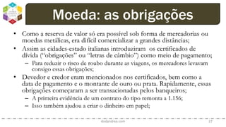 • Como a reserva de valor só era possível sob forma de mercadorias ou
moedas metálicas, era difícil comercializar a grandes distâncias;
• Assim as cidades-estado italianas introduziram os certificados de
dívida (“obrigações” ou “letras de câmbio”) como meio de pagamento;
– Para reduzir o risco de roubo durante as viagens, os mercadores levavam
consigo essas obrigações;
• Devedor e credor eram mencionados nos certificados, bem como a
data de pagamento e o montante de ouro ou prata. Rapidamente, essas
obrigações começaram a ser transacionadas pelos banqueiros;
– A primeira evidência de um contrato do tipo remonta a 1.156;
– Isso também ajudou a criar o dinheiro em papel;
dodandrea.com 27
Moeda: as obrigações
 