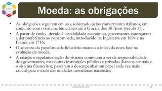 • As obrigações seguiram em uso, sobretudo pelos comerciantes italianos, em
conjunto com o sistema bimetálico até à Guerra dos 30 Anos (século 17);
• A partir de então, devido à instabilidade económica, governantes começaram
a dar preferência ao papel-moeda, introduzido na Inglaterra em 1694 e na
França em 1716;
• O advento do papel-moeda fiduciário marcou o início da nova fase na
evolução da moeda;
• A criação e regulamentação do sistema continuou a ser da responsabilidade
dos governantes, mas outras instituições públicas e privadas (bancos centrais e
o sistema financeiro), passaram a desempenhar um papel cada vez mais
crucial para o êxito das unidades monetárias nacionais;
dodandrea.com 28
Moeda: as obrigações
 