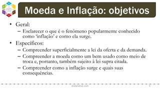 • Geral:
– Esclarecer o que é o fenômeno popularmente conhecido
como ‘inflação’ e como ela surge.
• Específicos:
– Compreender superficialmente a lei da oferta e da demanda.
– Compreender a moeda como um bem usado como meio de
troca e, portanto, também sujeito à lei supra citada.
– Compreender como a inflação surge e quais suas
consequências.
dodandrea.com 3
Moeda e Inflação: objetivos
 