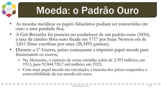 • As moedas metálicas os papéis fiduciários podiam ser convertidas em
ouro a uma paridade fixa;
• A Grã-Bretanha foi pioneira no estabelecer de um padrão-ouro (1816),
a taxa de câmbio libra-ouro fixada em 1717 por Isaac Newton era de
3,811 libras esterlinas por onça (28,3495 gramas);
• Durante a 1° Guerra, países começaram a imprimir papel-moeda para
financiarem os custos;
– Na Alemanha, o número de notas emitidas subiu de 2.593 milhões, em
1913, para 92.844.720,7 mil milhões em 1923;
– Com mais papel moeda em circulação, a maioria dos países suspendeu a
convertibilidade da sua moeda em ouro;
dodandrea.com 30
Moeda: o Padrão Ouro
 