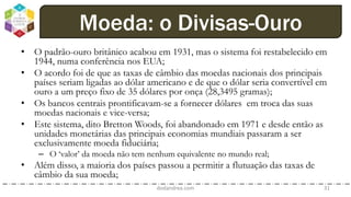 • O padrão-ouro britânico acabou em 1931, mas o sistema foi restabelecido em
1944, numa conferência nos EUA;
• O acordo foi de que as taxas de câmbio das moedas nacionais dos principais
países seriam ligadas ao dólar americano e de que o dólar seria convertível em
ouro a um preço fixo de 35 dólares por onça (28,3495 gramas);
• Os bancos centrais prontificavam-se a fornecer dólares em troca das suas
moedas nacionais e vice-versa;
• Este sistema, dito Bretton Woods, foi abandonado em 1971 e desde então as
unidades monetárias das principais economias mundiais passaram a ser
exclusivamente moeda fiduciária;
– O ‘valor’ da moeda não tem nenhum equivalente no mundo real;
• Além disso, a maioria dos países passou a permitir a flutuação das taxas de
câmbio da sua moeda;
dodandrea.com 31
Moeda: o Divisas-Ouro
 