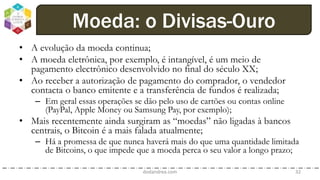 • A evolução da moeda continua;
• A moeda eletrônica, por exemplo, é intangível, é um meio de
pagamento electrônico desenvolvido no final do século XX;
• Ao receber a autorização de pagamento do comprador, o vendedor
contacta o banco emitente e a transferência de fundos é realizada;
– Em geral essas operações se dão pelo uso de cartões ou contas online
(PayPal, Apple Money ou Samsung Pay, por exemplo);
• Mais recentemente ainda surgiram as “moedas” não ligadas à bancos
centrais, o Bitcoin é a mais falada atualmente;
– Há a promessa de que nunca haverá mais do que uma quantidade limitada
de Bitcoins, o que impede que a moeda perca o seu valor a longo prazo;
dodandrea.com 32
Moeda: o Divisas-Ouro
 