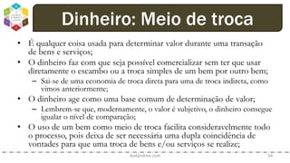 • É qualquer coisa usada para determinar valor durante uma transação
de bens e serviços;
• O dinheiro faz com que seja possível comercializar sem ter que usar
diretamente o escambo ou a troca simples de um bem por outro bem;
– Sai-se de uma economia de troca direta para uma de troca indireta, como
vimos anteriormente;
• O dinheiro age como uma base comum de determinação de valor;
– Lembrem-se que, modernamente, o valor é subjetivo, o dinheiro consegue
igualar o nível de comparação;
• O uso de um bem como meio de troca facilita consideravelmente todo
o processo, pois deixa de ser necessária uma dupla coincidência de
vontades para que uma troca de bens e/ou serviços se realize;
dodandrea.com 34
Dinheiro: Meio de troca
 