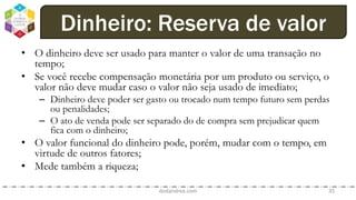 • O dinheiro deve ser usado para manter o valor de uma transação no
tempo;
• Se você recebe compensação monetária por um produto ou serviço, o
valor não deve mudar caso o valor não seja usado de imediato;
– Dinheiro deve poder ser gasto ou trocado num tempo futuro sem perdas
ou penalidades;
– O ato de venda pode ser separado do de compra sem prejudicar quem
fica com o dinheiro;
• O valor funcional do dinheiro pode, porém, mudar com o tempo, em
virtude de outros fatores;
• Mede também a riqueza;
dodandrea.com 35
Dinheiro: Reserva de valor
 