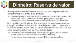• Bens que servem também como reserva de valor são preferíveis aos
que servem apenas como meio de troca;
– Flores ou as maçãs poderiam servir como meio de troca. No entanto, não
seriam utilizáveis como reserva de valor (pois apodrecem) e, por
conseguinte, não poderiam ser utilizados eficientemente como moeda;
• Se o papel da moeda não for desempenhado da maneira correta (por
exemplo, se o bem utilizado como moeda perder valor com o tempo),
as pessoas usarão outros bens ou ativos como reserva de valor ou, em
casos extremos, recorrerão de novo à troca direta;
– Investir em imóveis em tempos de inflação alta, pois o imóvel reserva
valor o que não ocorre com a moeda nestas situações;
– Na Venezuela atual, assim como na ex-URSS o escambo voltou;
dodandrea.com 36
Dinheiro: Reserva de valor
 