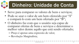 • Serve para comparar os valores de bens e serviços;
• Pode-se usar o valor de um bem oferecido por “A”
e compará-lo com um bem ofertado por “B”;
• O dinheiro faz com que o usuário seja capaz de
comparar ofertas de bens e serviços e determinar o
melhor valor dentre aquilo que está sendo ofertado;
– Preço é apenas uma expressão de valor;
– Revolução Marginalista;
dodandrea.com 37
Dinheiro: Unidade de Conta
 