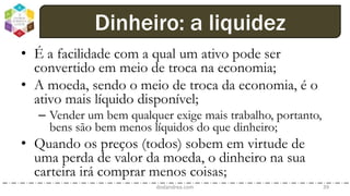 • É a facilidade com a qual um ativo pode ser
convertido em meio de troca na economia;
• A moeda, sendo o meio de troca da economia, é o
ativo mais líquido disponível;
– Vender um bem qualquer exige mais trabalho, portanto,
bens são bem menos líquidos do que dinheiro;
• Quando os preços (todos) sobem em virtude de
uma perda de valor da moeda, o dinheiro na sua
carteira irá comprar menos coisas;
dodandrea.com 39
Dinheiro: a liquidez
 