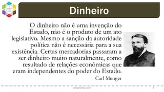 O dinheiro não é uma invenção do
Estado, não é o produto de um ato
legislativo. Mesmo a sanção da autoridade
política não é necessária para a sua
existência. Certas mercadorias passaram a
ser dinheiro muito naturalmente, como
resultado de relações econômicas que
eram independentes do poder do Estado.
Carl Menger
dodandrea.com 4
Dinheiro
 