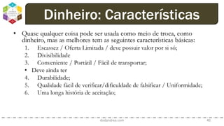 • Quase qualquer coisa pode ser usada como meio de troca, como
dinheiro, mas as melhores tem as seguintes características básicas:
1. Escassez / Oferta Limitada / deve possuir valor por si só;
2. Divisibilidade
3. Conveniente / Portátil / Fácil de transportar;
• Deve ainda ter
4. Durabilidade;
5. Qualidade fácil de verificar/dificuldade de falsificar / Uniformidade;
6. Uma longa história de aceitação;
dodandrea.com 40
Dinheiro: Características
 
