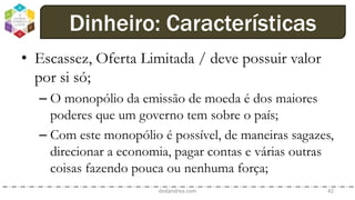 • Escassez, Oferta Limitada / deve possuir valor
por si só;
– O monopólio da emissão de moeda é dos maiores
poderes que um governo tem sobre o país;
– Com este monopólio é possível, de maneiras sagazes,
direcionar a economia, pagar contas e várias outras
coisas fazendo pouca ou nenhuma força;
dodandrea.com 42
Dinheiro: Características
 
