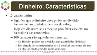 • Divisibilidade:
– Significa que o dinheiro deve poder ser dividido
facilmente em unidades menores de valor;
– Hoje em dia usam-se as moedas para fazer essa divisão
na maioria das economias;
– 100 centavos são equivalentes a um real;
• Os Bitcoins podem ser divididos em quantidades ilimitadas;
• Em virtude desta característica não é possível usar obras de arte
ou objetos muito grandes como dinheiro;
dodandrea.com 43
Dinheiro: Características
 