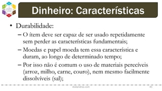 • Durabilidade:
– O ítem deve ser capaz de ser usado repetidamente
sem perder as características fundamentais;
– Moedas e papel moeda tem essa característica e
duram, ao longo de determinado tempo;
– Por isso não é comum o uso de materiais perecíveis
(arroz, milho, carne, couro), nem mesmo facilmente
dissolvíveis (sal);
dodandrea.com 45
Dinheiro: Características
 