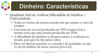 • Qualidade fácil de verificar/dificuldade de falsificar /
Uniformidade;
– Todas as versões da mesma moeda tem que manter o valor de
compra:
– Uma nota de um real produzida em 1995 compra hoje a
mesma coisa que uma moeda produzida em 2016;
– A dificuldade de falsificar se dá para manter a confiança na
moeda, para que ela não perca valor;
– Deve ser fácil de perceber se a moeda é de qualidade ou não
(o sal era facílimo de testar, bastava prová-lo);
dodandrea.com 46
Dinheiro: Características
 