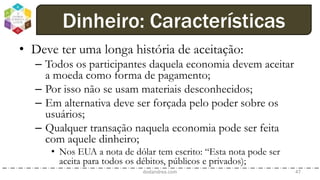 • Deve ter uma longa história de aceitação:
– Todos os participantes daquela economia devem aceitar
a moeda como forma de pagamento;
– Por isso não se usam materiais desconhecidos;
– Em alternativa deve ser forçada pelo poder sobre os
usuários;
– Qualquer transação naquela economia pode ser feita
com aquele dinheiro;
• Nos EUA a nota de dólar tem escrito: “Esta nota pode ser
aceita para todos os débitos, públicos e privados);
dodandrea.com 47
Dinheiro: Características
 
