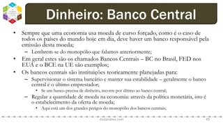 • Sempre que uma economia usa moeda de curso forçado, como é o caso de
todos os países do mundo hoje em dia, deve haver um banco responsável pela
emissão desta moeda;
– Lembrem-se do monopólio que falamos anteriormente;
• Em geral estes são os chamados Bancos Centrais – BC no Brasil, FED nos
EUA e o BCE na UE são exemplos;
• Os bancos centrais são instituições teoricamente planejadas para:
– Supervisionar o sistema bancário e manter sua estabilidade – geralmente o banco
central é o último emprestador;
• Se um banco precisa de dinheiro, recorre por último ao banco central;
– Regular a quantidade de moeda na economia: através da política monetária, isto é
o estabelecimento da oferta de moeda;
• Aqui está um dos grandes perigos do monopólio dos bancos centrais;
dodandrea.com 49
Dinheiro: Banco Central
 