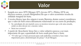 • Surgida nos anos 1870 (Menger-1871, Jevons-1871 e Walras-1874) em
diversos centros, a teoria Marginalista diz que o valor econômico resulta da
utilidade marginal do bem;
• A teoria clássica (que deu origem à teoria Marxista, dentre outras) considerava
que o valor do bem estava diretamente relacionado ao seu custo de produção;
– Se a produção de um martelo usou os mesmos recursos que a de uma enxada,
então os dois devem ter o mesmo valor;
– Seria isso correto?
• A partir da ‘descoberta’ desse fato o valor subjetivo passou a ser mais
importante do que a quantidade de bens usada para fazer o bem;
– “O valor que os bens possuem para cada indivíduo constitui a base mais
importante para a determinação do preço.” (Carl Menger)
dodandrea.com 5
Valor
 
