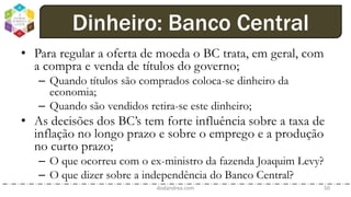 • Para regular a oferta de moeda o BC trata, em geral, com
a compra e venda de títulos do governo;
– Quando títulos são comprados coloca-se dinheiro da
economia;
– Quando são vendidos retira-se este dinheiro;
• As decisões dos BC’s tem forte influência sobre a taxa de
inflação no longo prazo e sobre o emprego e a produção
no curto prazo;
– O que ocorreu com o ex-ministro da fazenda Joaquim Levy?
– O que dizer sobre a independência do Banco Central?
dodandrea.com 50
Dinheiro: Banco Central
 