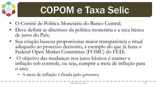 • O Comitê de Política Monetária do Banco Central;
• Deve definir as diretrizes da política monetária e a taxa básica
de juros do País;
• Sua criação buscou proporcionar maior transparência e ritual
adequado ao processo decisório, a exemplo do que já fazia o
Federal Open Market Committee (FOMC) do FED;
• O objetivo das mudanças nos juros básicos é manter a
inflação sob controle, ou seja, cumprir a meta de inflação para
o ano;
– A meta de inflação é fixada pelo governo;
dodandrea.com 52
COPOM e Taxa Selic
 