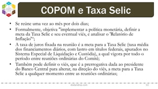 • Se reúne uma vez ao mês por dois dias;
• Formalmente, objetiva "implementar a política monetária, definir a
meta da Taxa Selic e seu eventual viés, e analisar o 'Relatório de
Inflação'“;
• A taxa de juros fixada na reunião é a meta para a Taxa Selic (taxa média
dos financiamentos diários, com lastro em títulos federais, apurados no
Sistema Especial de Liquidação e Custódia), a qual vigora por todo o
período entre reuniões ordinárias do Comitê;
• Também pode definir o viés, que é a prerrogativa dada ao presidente
do Banco Central para alterar, na direção do viés, a meta para a Taxa
Selic a qualquer momento entre as reuniões ordinárias;
dodandrea.com 53
COPOM e Taxa Selic
 