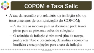 • A ata da reunião e o relatório da inflação são os
instrumentos de comunicação do COPOM;
– A ata traz os motivos para as decisões e pode trazer
pistas para as próximas ações do colegiado;
– O relatório de inflação é trimestral (fim de março,
junho, setembro e dezembro), ele analisa a economia
brasileira e traz projeções para a taxa de inflação;
dodandrea.com 54
COPOM e Taxa Selic
 