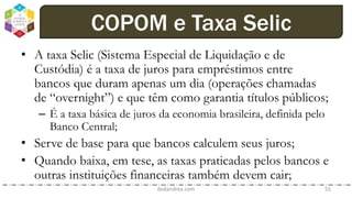 • A taxa Selic (Sistema Especial de Liquidação e de
Custódia) é a taxa de juros para empréstimos entre
bancos que duram apenas um dia (operações chamadas
de “overnight”) e que têm como garantia títulos públicos;
– É a taxa básica de juros da economia brasileira, definida pelo
Banco Central;
• Serve de base para que bancos calculem seus juros;
• Quando baixa, em tese, as taxas praticadas pelos bancos e
outras instituições financeiras também devem cair;
dodandrea.com 55
COPOM e Taxa Selic
 