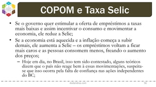 • Se o governo quer estimular a oferta de empréstimos a taxas
mais baixas e assim incentivar o consumo e movimentar a
economia, ele reduz a Selic;
• Se a economia está aquecida e a inflação começa a subir
demais, ele aumenta a Selic – os empréstimos voltam a ficar
mais caros e as pessoas consomem menos, freando o aumento
dos preços;
– Hoje em dia, no Brasil, isso tem sido contestado, alguns teóricos
dizem que o país não reage bem à essas movimentações, suspeita-
se que isso ocorra pela falta de confiança nas ações independentes
do BC;
dodandrea.com 56
COPOM e Taxa Selic
 