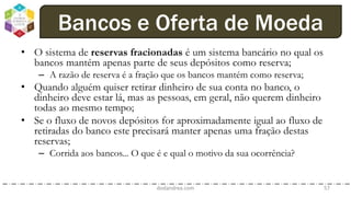 • O sistema de reservas fracionadas é um sistema bancário no qual os
bancos mantém apenas parte de seus depósitos como reserva;
– A razão de reserva é a fração que os bancos mantém como reserva;
• Quando alguém quiser retirar dinheiro de sua conta no banco, o
dinheiro deve estar lá, mas as pessoas, em geral, não querem dinheiro
todas ao mesmo tempo;
• Se o fluxo de novos depósitos for aproximadamente igual ao fluxo de
retiradas do banco este precisará manter apenas uma fração destas
reservas;
– Corrida aos bancos... O que é e qual o motivo da sua ocorrência?
dodandrea.com 57
Bancos e Oferta de Moeda
 