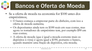 • Se a oferta de moeda na economia for $100 antes dos
empréstimos;
– O banco começa a emprestar parte do dinheiro, com isso a
oferta de moeda aumenta;
– Os depositantes ainda tem os $100 reais em suas contas, mas
agora os tomadores de empréstimo tem, por exemplo $90 em
suas contas;
– A oferta de moeda (que é igual a moeda corrente mais os
depósitos à vista) é agora igual a $190, portanto o banco.,
quando mantém uma fração de depósitos, cria moeda;
dodandrea.com 58
Bancos e Oferta de Moeda
 