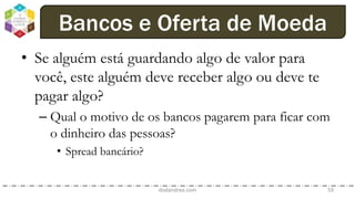 • Se alguém está guardando algo de valor para
você, este alguém deve receber algo ou deve te
pagar algo?
– Qual o motivo de os bancos pagarem para ficar com
o dinheiro das pessoas?
• Spread bancário?
dodandrea.com 59
Bancos e Oferta de Moeda
 