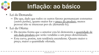 • Lei da Demanda:
– Diz que, dado que todos os outros fatores permaneçam constantes
(coeteris paribus), quanto maior for o preço do produto, menos
pessoas irão se interessar por ele (demandá-lo);
• Lei da Oferta:
– Da mesma forma que a anterior esta lei demonstra a quantidade de
um dado produto que serão vendidas a um preço determinado.
– Esta curva, porém, tem tendência ascendente. Quanto maior o
preço, maior a quantidade ofertada.
dodandrea.com 62
Inflação: ao básico
 
