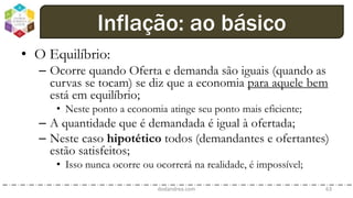 • O Equilíbrio:
– Ocorre quando Oferta e demanda são iguais (quando as
curvas se tocam) se diz que a economia para aquele bem
está em equilíbrio;
• Neste ponto a economia atinge seu ponto mais eficiente;
– A quantidade que é demandada é igual à ofertada;
– Neste caso hipotético todos (demandantes e ofertantes)
estão satisfeitos;
• Isso nunca ocorre ou ocorrerá na realidade, é impossível;
dodandrea.com 63
Inflação: ao básico
 