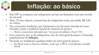 • Em 1997 se comprava um refrigerante em lata em Santarém com uma moeda
de um real;
• Hoje, 19 anos depois, a mesma lata de refrigerante custa, em média, R$ 3,00
no varejo;
• Nas economias modernas, que funcionam com fiat money (moedas de curso
forçado), existe a tendência natural do aumento de preços;
– Muitos economistas defendem que “um pouco de inflação é bom” (!!!!);
• Esse aumento, não só do refrigerante, mas do nível geral de preços é chamado
popularmente de inflação;
• Ela pode ser medida por qualquer índice do nível geral de preços:
– No Brasil usam-se diversas medidas, sendo que o IPCA é considerada a medida
oficial;
dodandrea.com 66
Inflação: ao básico
 