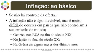 • Se não há controle da oferta...
• A inflação não é algo inevitável, mas é muito
difícil de ocorrer em países que não controlam a
sua emissão de moeda;
– Ocorreu nos EUA no fim do século XIX;
– No Japão no final do século XX;
– Na Grécia em alguns meses dos últimos anos;
dodandrea.com 67
Inflação: ao básico
 