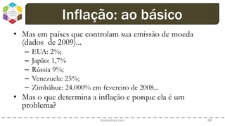• Mas em países que controlam sua emissão de moeda
(dados de 2009)...
– EUA: 2%;
– Japão: 1,7%
– Rússia 9%;
– Venezuela: 25%;
– Zimbábue: 24.000% em fevereiro de 2008...
• Mas o que determina a inflação e porque ela é um
problema?
dodandrea.com 68
Inflação: ao básico
 