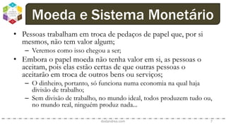 • Pessoas trabalham em troca de pedaços de papel que, por si
mesmos, não tem valor algum;
– Veremos como isso chegou a ser;
• Embora o papel moeda não tenha valor em si, as pessoas o
aceitam, pois elas estão certas de que outras pessoas o
aceitarão em troca de outros bens ou serviços;
– O dinheiro, portanto, só funciona numa economia na qual haja
divisão de trabalho;
– Sem divisão de trabalho, no mundo ideal, todos produzem tudo ou,
no mundo real, ninguém produz nada...
dodandrea.com 7
Moeda e Sistema Monetário
 