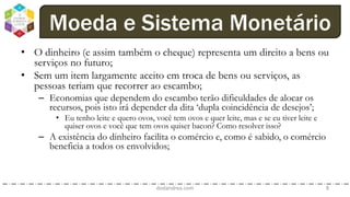• O dinheiro (e assim também o cheque) representa um direito a bens ou
serviços no futuro;
• Sem um item largamente aceito em troca de bens ou serviços, as
pessoas teriam que recorrer ao escambo;
– Economias que dependem do escambo terão dificuldades de alocar os
recursos, pois isto irá depender da dita ‘dupla coincidência de desejos’;
• Eu tenho leite e quero ovos, você tem ovos e quer leite, mas e se eu tiver leite e
quiser ovos e você que tem ovos quiser bacon? Como resolver isso?
– A existência do dinheiro facilita o comércio e, como é sabido, o comércio
beneficia a todos os envolvidos;
dodandrea.com 8
Moeda e Sistema Monetário
 