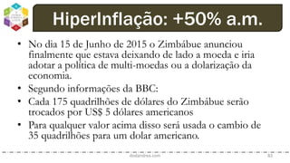 • No dia 15 de Junho de 2015 o Zimbábue anunciou
finalmente que estava deixando de lado a moeda e iria
adotar a política de multi-moedas ou a dolarização da
economia.
• Segundo informações da BBC:
• Cada 175 quadrilhões de dólares do Zimbábue serão
trocados por US$ 5 dólares americanos
• Para qualquer valor acima disso será usada o cambio de
35 quadrilhões para um dolar americano.
dodandrea.com 83
HiperInflação: +50% a.m.
 