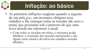 • As primeiras inflações surgiram quando o regente
de um país, p.e., um monarca, obrigava seus
cidadãos a lhe entregar todas as moedas (de ouro e
prata) que possuíam sob o pretexto de que uma
nova moeda iria substituir a atual;
– Com todas as moedas em mãos, o monarca podia
falsificar o conteúdo das moedas misturando a elas
algum outro metal e devolvia aos cidadãos moedas
diluídas;
dodandrea.com 87
Inflação: ao básico
 