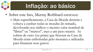 • Sobre este fato, Murray Rothbard escreveu:
– Mais especificamente, a Casa da Moeda derretia e
voltava a cunhar todas as moedas do reinado,
devolvendo aos súditos o mesmo valor nominal de
"libras" ou "marcos", mas a um peso menor. As
sobras de ouro (ou prata) que ficavam na Casa da
Moeda eram embolsadas pelo monarca e utilizadas
para financiar seus gastos.
dodandrea.com 88
Inflação: ao básico
 