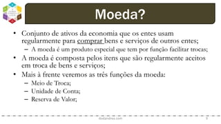 • Conjunto de ativos da economia que os entes usam
regularmente para comprar bens e serviços de outros entes;
– A moeda é um produto especial que tem por função facilitar trocas;
• A moeda é composta pelos itens que são regularmente aceitos
em troca de bens e serviços;
• Mais à frente veremos as três funções da moeda:
– Meio de Troca;
– Unidade de Conta;
– Reserva de Valor;
dodandrea.com 9
Moeda?
 