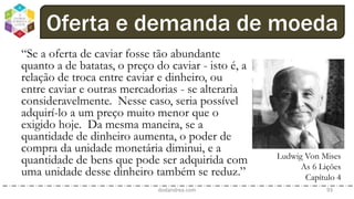 dodandrea.com 93
Oferta e demanda de moeda
“Se a oferta de caviar fosse tão abundante
quanto a de batatas, o preço do caviar - isto é, a
relação de troca entre caviar e dinheiro, ou
entre caviar e outras mercadorias - se alteraria
consideravelmente. Nesse caso, seria possível
adquirí-lo a um preço muito menor que o
exigido hoje. Da mesma maneira, se a
quantidade de dinheiro aumenta, o poder de
compra da unidade monetária diminui, e a
quantidade de bens que pode ser adquirida com
uma unidade desse dinheiro também se reduz.”
Ludwig Von Mises
As 6 Lições
Capítulo 4
 