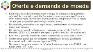 • Economias baseadas em metais (sem o truque da diminuição da quantidade
de metal) às vezes sofreram inflações, estas raraente superaram os 2% a.a. e
eram normalmente provenientes de um aumento abrupto na oferta de metal;
– Em geral a experiência era de inflação próxima a zero;
• Do contrário, economias com papel moeda, apresentaram historicamente
muito mais inflação;
• Os piores excessos de inflação ocorreram somente no século XX. Peter
Bernholz (2003, p. 1) em países nos quais o padrão metálico não mais existia;
• Em 1971 o governo americano cortou o último elo do dólar com o ouro;
• Mesmo entre países que não sofreram hiperinflação, as taxas geralmente
ficaram acima do então normal depois de 1971;
• Na maioria dos países as taxas de inflação ficaram menores após 1985 do que
foram entre 1971–1985;
dodandrea.com 96
Oferta e demanda de moeda
 