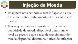 • Imaginem uma economia sem inflação e na qual
o Banco Central, subitamente, dobra a oferta de
moeda;
• Teoria quantitativa da moeda: afirma que a
quantidade de moeda disponível determina o
nível de preços e que a taxa de crescimento de
moeda disponível determina o nível de inflação;
dodandrea.com 98
Injeção de Moeda
 