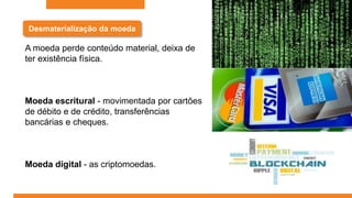 Desmaterialização da moeda
A moeda perde conteúdo material, deixa de
ter existência física.
Moeda escritural - movimentada por cartões
de débito e de crédito, transferências
bancárias e cheques.
Moeda digital - as criptomoedas.
 