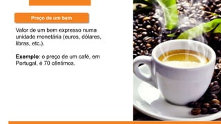 Preço de um bem
Valor de um bem expresso numa
unidade monetária (euros, dólares,
libras, etc.).
Exemplo: o preço de um café, em
Portugal, é 70 cêntimos.
 