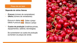 Preço de um bem
Depende de vários fatores
• Procura (número de compradores)
• Oferta (número de vendedores)
Procura > oferta
Oferta > procura
• Custos de produção (matérias-primas,
equipamentos, salários, tecnologias)
Se aumentarem os custos de produção
aumentam os preços de venda.
Sobe o preço
Desce o preço
 