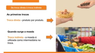 Da troca direta à troca indireta
As primeiras trocas
Troca direta - produto por produto.
Quando surge a moeda
Troca indireta - a moeda é
utilizada como intermediária na
troca.
 
