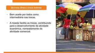 Da troca direta à troca indireta
• Bem aceite por todos como
intermediário nas trocas.
• A moeda facilita as trocas, contribuindo
para o desenvolvimento da atividade
económica, nomeadamente da
atividade comercial.
 